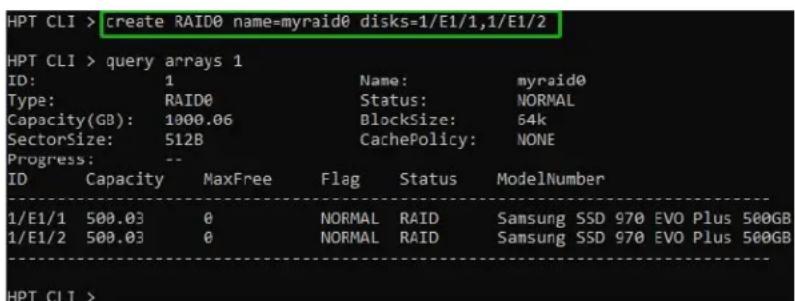 HPT CLI > create RAID0 name=myraid0 disks=1/E1/1,1/E1/2 HPT CLI > query arrays 1 ID: 1 Name: myraid0 Type: RAID0 Status: NORMAL Capacity(GB): 1000.06 Blocksize: 64k SectorSize: 512B CachePolicy: NONE Progress: -- ID Capacity MaxFree Flag Status ModelNumber 1/E1/1 500.03 0 NORMAL RAID Samsung SSD 970 EVO Plus 500GB 1/E1/2 500.03 0 NORMAL RAID Samsung SSD 970 EVO Plus 500GB HPT CLI >