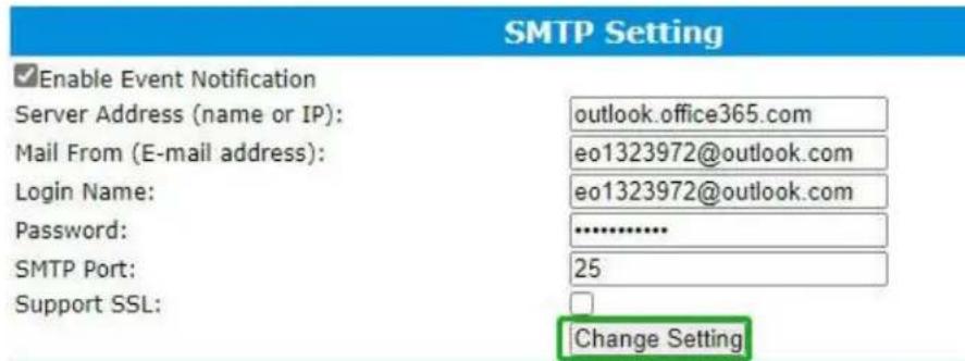 SMTP Setting Enable Event Notification Server Address (name or IP): outlook.office365.com Mail From (E-mail address): eo1323972@outlook.com Login Name: eo1323972@outlook.com Password: .......... SMTP Port: 25 Support SSL: Change Setting