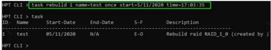 HPT CLI > task rebuild 1 name=test once start=5/11/2020 time=17:03:35 HPT CLI > task ID Name Start-Date End-Date S-F Description 1 test 05/11/2020 N/A E-O Rebuild raid RAID_1_0 (created by ) HPT CLI >