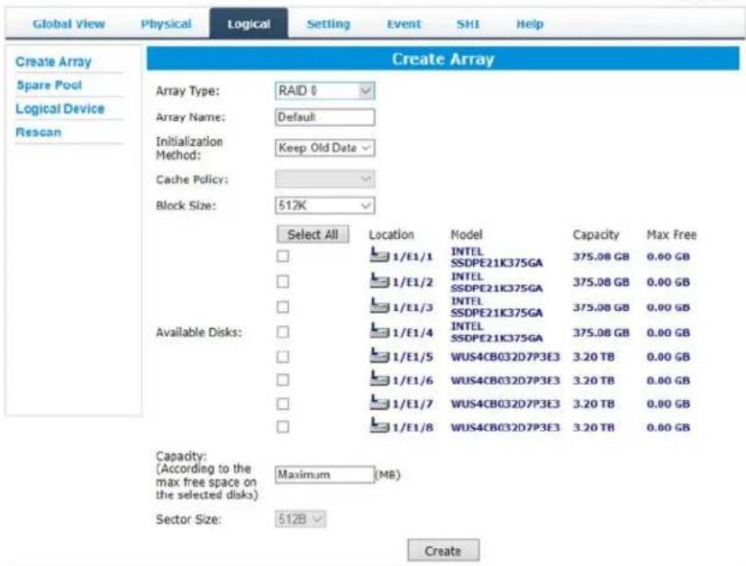 Global View Physical Logical Setting Event SHI Help Create Array Spare Pool Logical Device Rescan Create Array Array Type: RAID 0 Array Name: Default Initialization Method: Keep Old Date Cache Policy: Block Size: 512K Select All Location Model Capacity Max Free 1/E1/1 INTEL SSDPE21K375GA 375.08 GB 0.00 GB 1/E1/2 INTEL SSDPE21K375GA 375.08 GB 0.00 GB 1/E1/3 INTEL SSDPE21K375GA 375.08 GB 0.00 GB 1/E1/4 INTEL SSDPE21K375GA 375.08 GB 0.00 GB 1/E1/5 WUS4CB032D7P3E3 3.20 TB 0.00 GB 1/E1/6 WUS4CB032D7P3E3 3.20 TB 0.00 GB 1/E1/7 WUS4CB032D7P3E3 3.20 TB 0.00 GB 1/E1/8 WUS4CB032D7P3E3 3.20 TB 0.00 GB Capacity: (According to the max free space on the selected disks) Maximum (MB) Sector Size: 512B Create