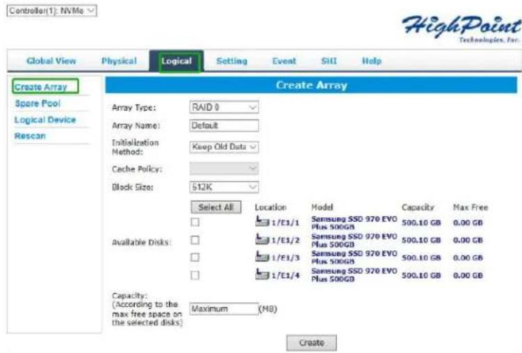 Controller(1): NVMe HighPoint Technologies, Inc. Global View Physical Logical Setting Event SHI Help Create Array Spare Pool Logical Device Rescan Create Array Array Type: RAID 0 Array Name: Default Initialization Method: Keep Old Data Cache Policy: Block Size: 512K Select All Location Model Capacity Max Free Available Disks: 1/E1/1 Samsung SSD 970 EVO Plus 500GB 500.10 GB 0.00 GB 1/E1/2 Samsung SSD 970 EVO Plus 500GB 500.10 GB 0.00 GB 1/E1/3 Samsung SSD 970 EVO Plus 500GB 500.10 GB 0.00 GB 1/E1/4 Samsung SSD 970 EVO Plus 500GB 500.10 GB 0.00 GB Capacity: (According to the max free space on the selected disks) Maximum (MB) Create