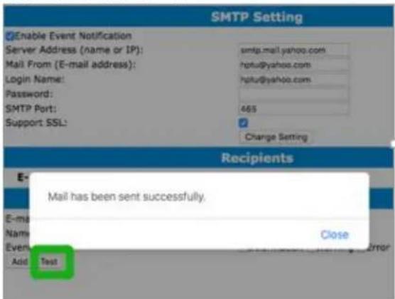 SMTP Setting Enable Event Notification Server Address (name or IP): Mail From (E-mail address): Login Name: Password: SMTP Port: Support SSL: smtp.mail.yahoo.com hptu@yahoo.com hptu@yahoo.com 465 Change Setting Recipients Mail has been sent successfully. E- Name Close Event Add Test Error