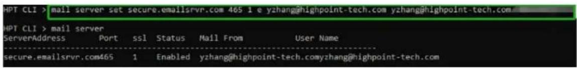 HPT CLI > mail server set secure.emailsrvr.com 465 1 e yzhang@highpoint-tech.com yzhang@highpoint-tech.com HPT CLI > mail server ServerAddress Port ssl Status Mail From User Name secure.emailsrvr.com465 1 Enabled yzhang@highpoint-tech.comyzhang@highpoint-tech.com