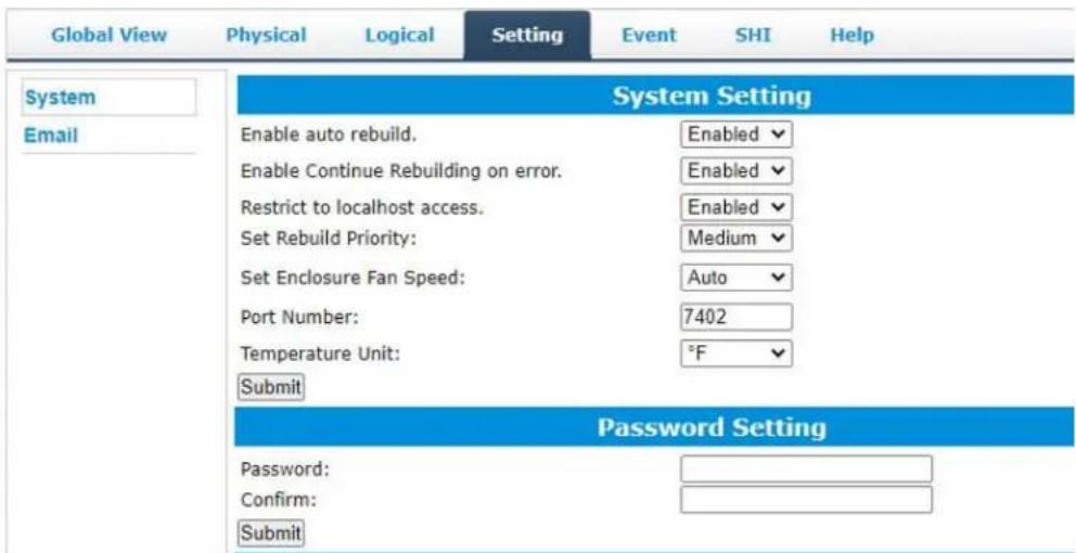 Global View Physical Logical Setting Event SHI Help System Email System Setting Enable auto rebuild. Enabled Enable Continue Rebuilding on error. Enabled Restrict to localhost access. Enabled Set Rebuild Priority: Medium Set Enclosure Fan Speed: Auto Port Number: 7402 Temperature Unit: °F Submit Password Setting Password: Confirm: Submit