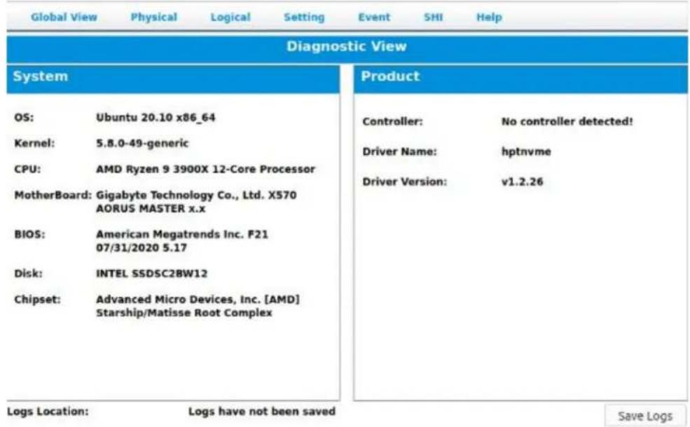 Global View Physical Logical Setting Event SHI Help Diagnostic View System OS: Ubuntu 20.10 x86_64 Kernel: 5.8.0-49-generic CPU: AMD Ryzen 9 3900X 12-Core Processor MotherBoard: Gigabyte Technology Co., Ltd. X570 AORUS MASTER x.x BIOS: American Megatrends Inc. F21 07/31/2020 5.17 Disk: INTEL SSDSC28W12 Chipset: Advanced Micro Devices, Inc. [AMD] Starship/Matisse Root Complex Product Controller: No controller detected! Driver Name: hptnvme Driver Version: v1.2.26 Logs Location: Logs have not been saved Save Logs