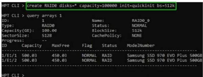 HPT CLI > create RAID0 disks=* capacity=100000 init=quickinit bs=512k HPT CLI > query arrays 1 ID: 1 Name: RAID0_0 Type: RAID0 Status: NORMAL Capacity(GB): 100.00 BlockSize: 512k SectorSize: 5128 CachePolicy: NONE Progress: -- ID Capacity MaxFree Flag Status ModelNumber 1/E1/1 500.03 450.03 NORMAL RAID Samsung SSD 970 EVO Plus 500GB 1/E1/2 500.03 450.03 NORMAL RAID Samsung SSD 970 EVO Plus 500GB HPT CLI >
