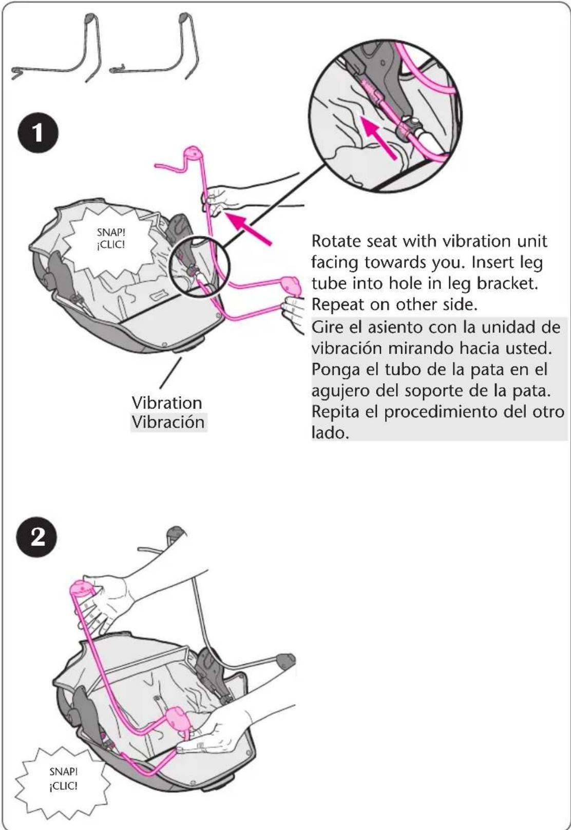 1 SNAP! ¡CLIC! Vibration Vibración Rotate seat with vibration unit facing towards you. Insert leg tube into hole in leg bracket. Repeat on other side. Gire el asiento con la unidad de vibración mirando hacia usted. Ponga el tubo de la pata en el agujero del soporte de la pata. Repita el procedimiento del otro lado. 2 SNAP! ¡CLIC!