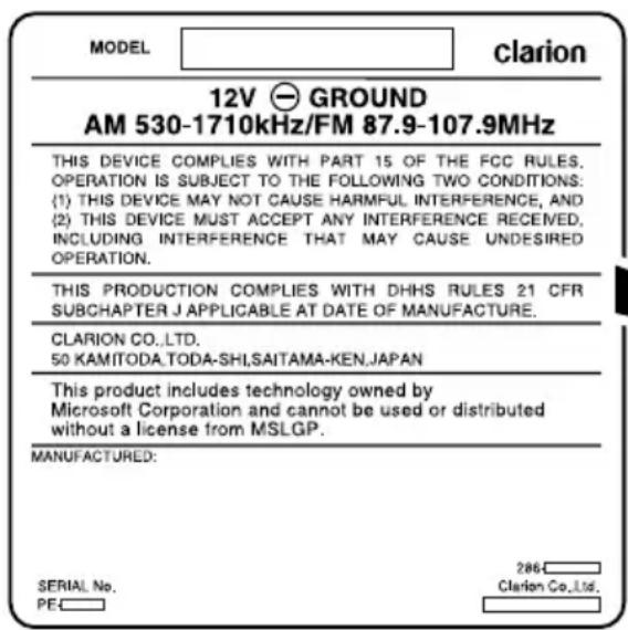 MODEL clarion 12V GROUND AM 530-1710kHz/FM 87.9-107.9MHz THIS DEVICE COMPLIES WITH PART 15 OF THE FCC RULES. OPERATION IS SUBJECT TO THE FOLLOWING TWO CONDITIONS: (1) THIS DEVICE MAY NOT CAUSE HARMFUL INTERFERENCE, AND (2) THIS DEVICE MUST ACCEPT ANY INTERFERENCE RECEIVED, INCLUDING INTERFERENCE THAT MAY CAUSE UNDESIRED OPERATION. THIS PRODUCTION COMPLIES WITH DHHS RULES 21 CFR SUBCHAPTER J APPLICABLE AT DATE OF MANUFACTURE. CLARION CO.,LTD. 50 KAMITODA.TODA-SHI,SAITAMA-KEN,JAPAN This product includes technology owned by Microsoft Corporation and cannot be used or distributed without a license from MSLGP. MANUFACTURED: SERIAL No. PEC 286 Clarion Co.,Ltd.