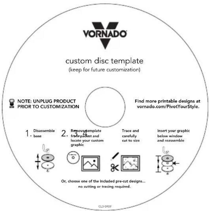VORNADO custom disc template (keep for future customization) NOTE: UNPLUG PRODUCT PRIOR TO CUSTOMIZATION Find more printable designs at vornado.com/PivotYourStyle. 1. Disassemble base 2. Remove template from packet and locate your custom graphic Trace and carefully cut to size Insert your graphic below window and reassemble Or, choose one of the included pre-cut designs... no cutting or tracing required. CL3-0909