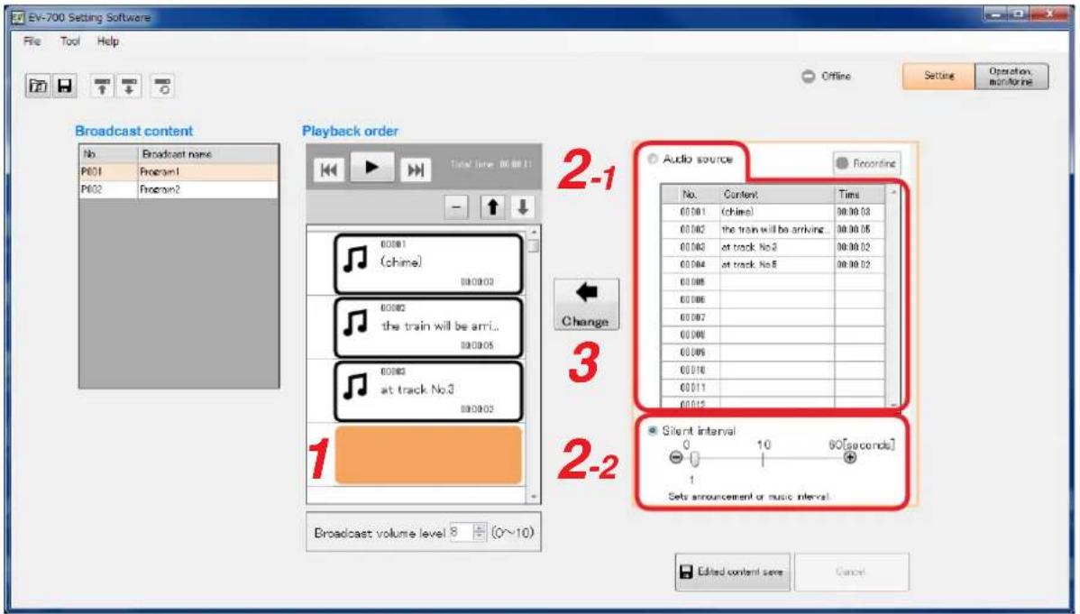 EV-700 Setting Software File Tool Help Offline Setting Operation monitoring Broadcast content No Broadcast name P601 Program1 P602 Program2 Playback order Total time: 00:00:11 00:00:1 (chime) 00:00:2 the train will be arri... 00:00:3 at track No.3 00:00:4 at track No.5 00:00:5 00:00:6 00:00:7 00:00:8 00:00:9 00:01:0 00:01:1 00:01:2 Audio source Recording No. Content Time 00:00:1 (chime) 90:00:03 00:00:2 the train will be arriving 90:00:05 00:00:3 at track No.3 90:00:02 00:00:4 at track No.5 90:00:02 Change 3 2-2 Silent interval 0 10 90[seconds] 1 Sets announcement or music interval Broadcast volume level 8 + (0~10) Edited content save Cancel