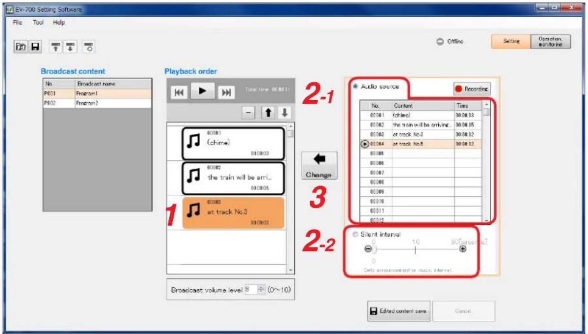 EV-700 Setting Software File Tool Help Offline Setting Operation monitoring Broadcast content No Broadcast name P601 Program1 P602 Program2 Playback order Total time: 00:00:11 00:00:1 (chime) 00:00:03 the train will be arrived... 00:00:05 at track No.2 00:00:02 at track No.5 00:00:02 00:00:03 00:00:04 00:00:05 at track No.3 at track No.5 Audio source Recording No. Content Time 00:00:1 (chime) 98:00:03 00:00:2 the train will be arriving... 98:00:05 00:00:3 at track No.2 98:00:02 00:00:4 at track No.5 98:00:02 Change 3 2-2 Silent interval - 1 10 98[acoustic] Set announcement or music interval Broadcast volume level 8 + (0~10) Edited content save Cancel