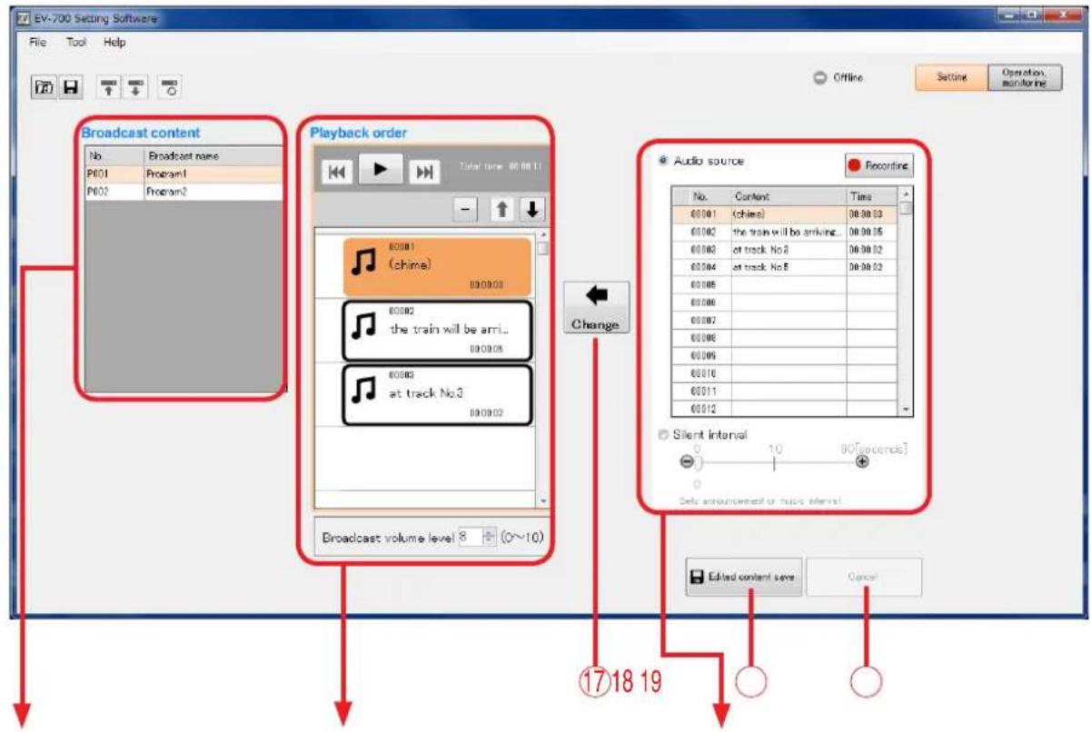 EV-700 Setting Software File Tool Help Offline Setting Operation, monitoring Broadcast content No. Broadcast name P001 Program1 P002 Program2 Playback order Total time: 00:00:11 60081 (chime) 60082 the train will be arri... 60083 at track No3 60084 at track No5 60085 60086 60087 60088 60089 60090 60091 60092 60093 60094 60095 60096 60097 60098 60099 60100 60101 60102 60103 60104 60105 Audio source Recording No. Content Time 60:01 (chime) 30:30:33 60:02 the train will be arriving... 30:30:35 60:03 at track No3 30:30:32 60:04 at track No5 30:30:33 Change Silent interval 0 10 80[seconds] Data announcement or music interval. Edited content save Cancel 1718 19