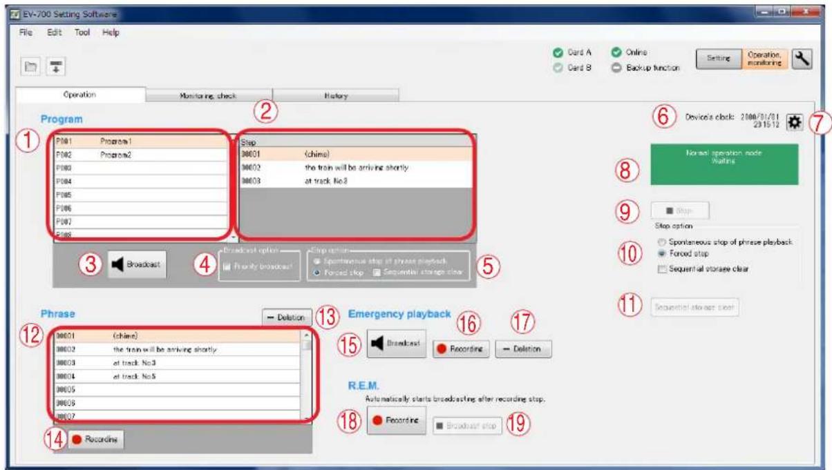 EV-700 Setting Software File Edit Tool Help Operation Monitoring check History Program P001 Program1 P002 Program2 P003 P004 P005 P006 P007 P008 Step 00001 (china) 00002 the train will be arriving shortly 00003 at track No.2 Step option: Spontaneous stop of phrase playback Forced stop Sequential storage clear Broadcast Forecast Phrase 00001 (china) 00002 the train will be arriving shortly 00003 at track No.3 00004 at track No.5 00005 00006 00007 − Deletion Emergency playback Broadcast - Recording - Deletion R.E.M. Automatically starts broadcasting after recording stop. Recordline - Broadcast stop 14 Recordline 18 Recordline - Broadcast stop 19 Recordline - Broadcast stop Device's clock: 2006/01/01 2015/12 Normal operation node Waiting Stop Stop option Spontaneous stop of phrase playback Forced stop Sequential storage clear Sequential storage clear