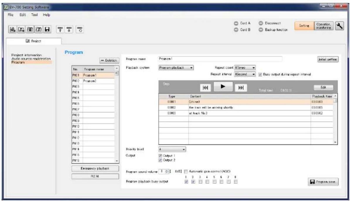 EV-700 Setting Software File Edit Tool Help Card A Disconnect Card B Backup function Setting Operation monitoring Project Project information Audio source resistration Program Program name Program1 No. Program name P001 Program1 P002 Program1 P003 P004 P005 P006 P007 P008 P009 P010 P011 P012 P013 P014 P015 P016 Completion Playback system Program1 Repeat count 0 times Repeat interval 0 Second Busy output during repeat interval Step Type Content Playback time 00001 (chime) 000003 00002 the train will be arriving shortly 000005 00003 at track No 3 000002 Priority level 4 Output Output 1 Output 2 Program sound volume 8 [ 6dB] Automatic gain control (AGC) Program playback busy output 1 2 3 4 5 6 7 8 Emergency playback R.E.M. Program save