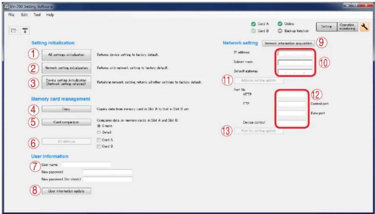 EV-700 Setting Software File Edit Tool Help Card A Online Card B Backup function Setting Operation, monitoring Setting initialization 1 All settings initialization 2 Network setting initialization 3 Device setting initialization (Network setting retained) Returns device setting to factory default. Returns only network setting to factory default. Retaining network setting, returns all other settings to factory default. Network setting Network interaction acquisition IP address Subset mask Default gateway 11 Address setting update Port No HTTP FTP Device control Port No setting update 12 Control port Date port Memory card management 4 Copy 5 Card comparison 6 All deletion 7 User information 7 User name New password New password (for check) 8 User information update