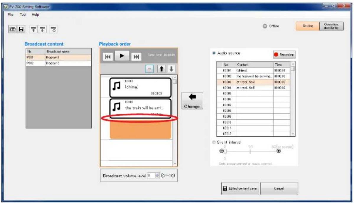 EV-700 Setting Software File Tool Help Offline Operation monitorline Broadcast content No Broadcast name P601 Program1 P602 Program2 Playback order Total time: 00:00:09 00:00:1 (chime) 00:00:03 00:00:02 at track No.2 00:00:02 00:00:04 at track No.5 00:00:02 00:00:08 00:00:06 00:00:02 00:00:08 00:00:09 00:01:16 00:01:11 00:01:12 Audio source Recording No. Content Time 00:00:1 (chime) 00:00:03 00:00:2 the train will be arriving 00:00:05 00:00:2 at track No.2 00:00:02 00:04 at track No.5 00:00:02 Change Silent interval - Set announcement or music interval Broadcast volume level 8 + (0~10) Edited content save Cancel