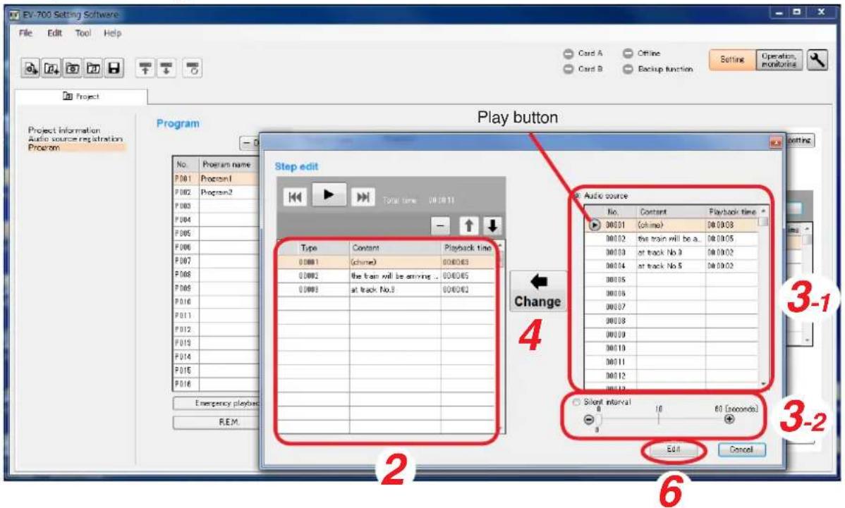 EV-700 Setting Software File Edit Tool Help Card A Offline Card B Backup function Setting Operation monitoring Project Project Information Audio source registration Program Play button Step edit Type Content Playback time 00001 (chine) 000003 00002 the train will be arriving .. 000005 00003 at track No.3 000002 Change 4 Audio source No. Constant Playback time 00001 (chine) 000003 00002 the train will be a.. 000005 00003 at track No.9 000002 00004 at track No.6 000002 00005 00006 00007 00008 00009 00010 00011 00012 Emergency playback R.E.M. Silent interval 18 60 (seconds) Edit Cancel 3-1 3-2 2 6