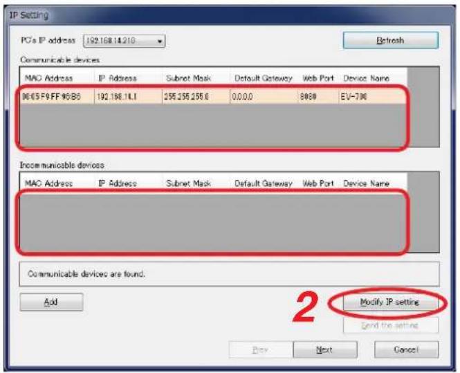 IP Setting PC's IP address 192.168.14.210 Refresh Communicable devices MAC Address IP Address Subnet Mask Default Gateway Web Port Device Name DC/CSF9FF95/B5 192.168.14.1 255.255.255.0 0.0.0.0 8868 EV-706 Incommunicable devices MAC Address IP Address Subnet Mask Default Gateway Web Port Device Name Communicable devices are found. Add Modify IP setting Send the settings Buy Next Cancel