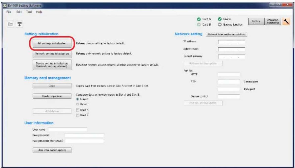 EV-700 Setting Software File Edit Tool Help Card A Online Card B Backup function Setting Operation monitoring Setting initialization All settings initialization Returns device setting to factory default. Network setting initialization Returns only network setting to factory default. Device setting initialization (Network setting returned) Retaining network setting, returns all other vestures to factory default. Network setting Network information acquisition IP address Submit mask Default gateway Address setting updates Port No HTTP FTP Control port Data port Device control Port no setting update Memory card management Copy Copies data from memory card in Slot A to that in Slot B set. Card comparison Compared data on memory cards in Slot A and Slot B. Single Detail Card A Card B All deletion User information User name New password New password (for check) User information update