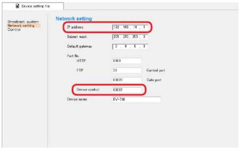 Device setting file Broadcast system Network setting Control Network setting IP address 192 168 . 14 . 1 Subnet mask 205 205 . 205 . 0 Default gateway 0 . 0 . 0 . 0 Port No. HTTP 8000 FTP 21 Control port 60020 Date port Device control 60007 Device name EV-700