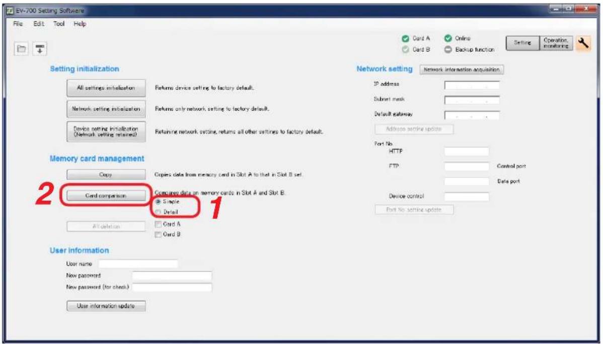 EV-700 Setting Software File Edit Tool Help Setting initialization All settings initialization Network setting initialization Device setting initialization (Network setting returned) Returns device setting to factory default. Returns only network setting to factory default. Retaining network setting, returns all other settings to factory default. Network setting Network information acquisition IP address Subset mask Default gateway Address sendire update Port No. HTTP FTP Control port Data port Device control Port No sendire update Memory card management Copy Card comparison Single Detail Card A Card B 2 Card comparison 1 User information User name New password New password (for check) User information update