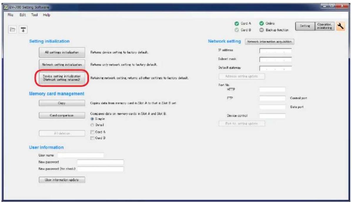 EV-700 Setting Software File Edit Tool Help Setting initialization All settings initialization Returns device setting to factory default. Network setting initialization Returns only network setting to factory default. Device setting initialization (Network setting retained) Retaining network setting, returns all other settings to factory default. Network setting Network information acquisition JP address Submit mask Default gateway Address setting updates Port No HTTP FTP Control port Data port Device control Port No setting updates Memory card management Copy Copies data from memory card in Slot A to that in Slot B set Card comparison Compared data on memory cards in Slot A and Slot B: ● Single ○ Detail □ Card A □ Card B All deletion User information User name New password New password (for check) User information update