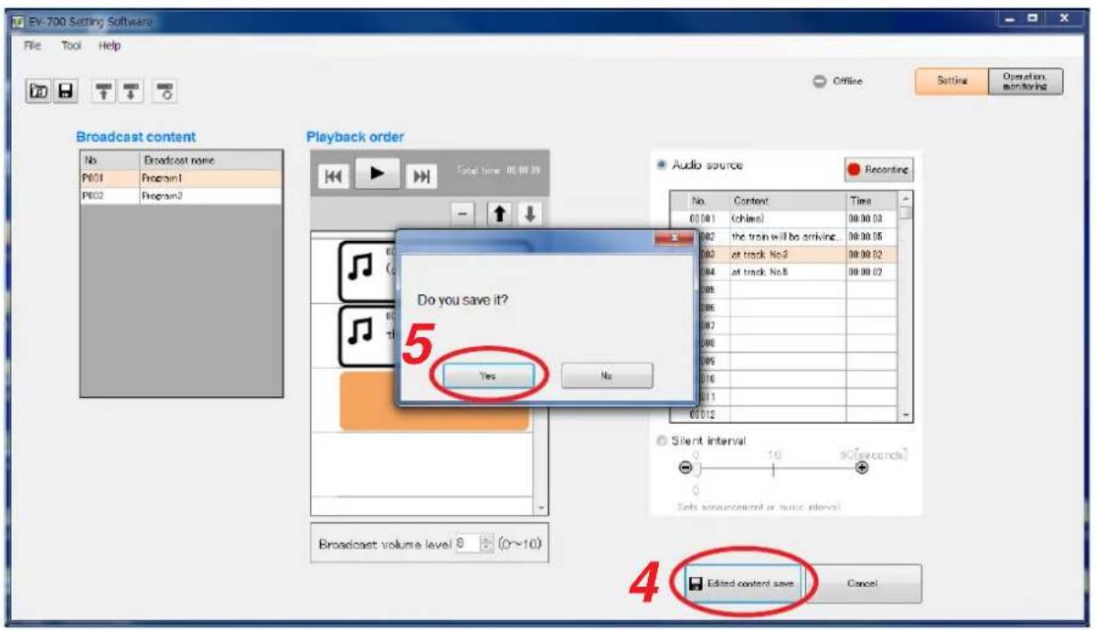 EV-700 Setting Software File Tool Help Offline Setting Operation monitoring Broadcast content No Broadcast none P801 Program1 P802 Program2 Playback order Total time: 00:00:05 Audio source Recording No. Content Time 00:00:1 (ohne) 00:00:03 00:2 the train will be arriving. 00:00:05 00:3 at track No3 00:00:02 00:4 at track No8 00:00:02 00:5 00:6 00:7 00:8 00:9 01:0 01:1 01:2 Silent interval: 0 10 50[seconds] 0 Sets announcement or music intervals 5 Do you save it? Yes No 65 4 Edited content save Cancel
