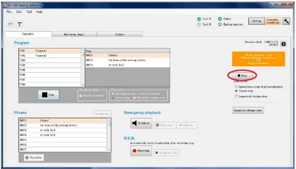 EV-700 Setting Software File Edit Tool Help Operation Monitoring check History Program P001 Program1 P002 Program2 P003 P004 P005 P006 P007 P008 Step 00001 (chine) 00002 the train will be arriving shortly 00003 at track No.5 Stop option Spontaneous stop of phrase playback Forced stop Sequential storage clear ■ Stop $00 option ○ Spontaneous stop of phrase playback ● Forced stop Sequential storage clear Phrase 00001 (chine) 00002 the train will be arriving shortly 00003 at track No.5 00004 at track No.5 00005 00006 00007 Recording Emergency playback Broadcast Recording Deletion R.E.M. Automatically starts broadcasting after recording stop. Recording Broadcast stop Device's clock: 2000/01/01 28/24/01 Normal operation mode Pherson playback in process Program playback ■ Stop Sequential storage clear Sequential storage clear