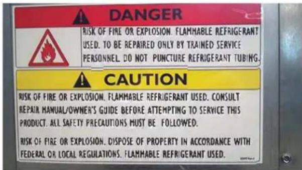 DANGER RISK OF FIRE OR EXPLOSION. FLAMMABLE REFRIGERANT USED. TO BE REPAIRED ONLY BY TRAINED SERVICE PERSONNEL. DO NOT PUNCTURE REFRIGERANT TUBING. CAUTION RISK OF FIRE OR EXPLOSION. FLAMMABLE REFRIGERANT USED. CONSULT REPAIR MANUAL/OWNER'S GUIDE BEFORE ATTEMPTING TO SERVICE THIS PRODUCT. ALL SAFETY PRECAUTIONS MUST BE FOLLOWED. RISK OF FIRE OR EXPLOSION. DISPOSE OF PROPERTY IN ACCORDANCE WITH FEDERAL OR LOCAL REGULATIONS. FLAMMABLE REFRIGERANT USED.