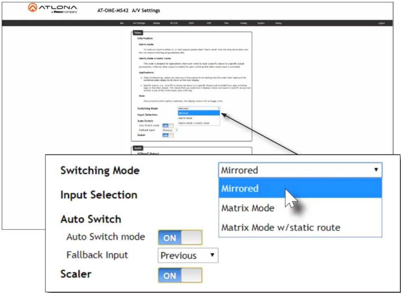 ATLONA a Phosset COMPANY AT-OME-MS42 A/V Settings Info AV Settings Display RD-032 EKG USD Time Config System Debug Logical Video Information Matrix Mode: To make any input to either of, or both output please select "Matrix Mode" from the drop-off frontbox and this will enable switching using published WiFi. Matrix Mode w/static route: This mode is designed for applications where user wants to route a specific source to a specific output, permanently, while the other output is enabled for auto switching (the static output input is excluded). Applications: a. Video Conferencing, where you need any of the sources to be feeding into the code label input and the combined node output to be shown on the main display; b. Specific source, e.g., local PC to almost be shown on a specific display and excluded from auto switching plus on the other output. This model that you could have 2 displays where one source is local PC output and another it any of the window input, auto switching. Note: Once a matrix switch option is selected, the display control will be target mark. Switching Mode Mirrored Input Selection Mirrored Auto Switch Matrix Mode Auto Switch mode Matrix Mode w/static route Fallback Input Scaler Audio HIDoseT Output Switching Mode Input Selection Auto Switch Auto Switch mode ON Fallback Input Previous Scaler ON Mirrored Mirrored Matrix Mode Matrix Mode w/static route