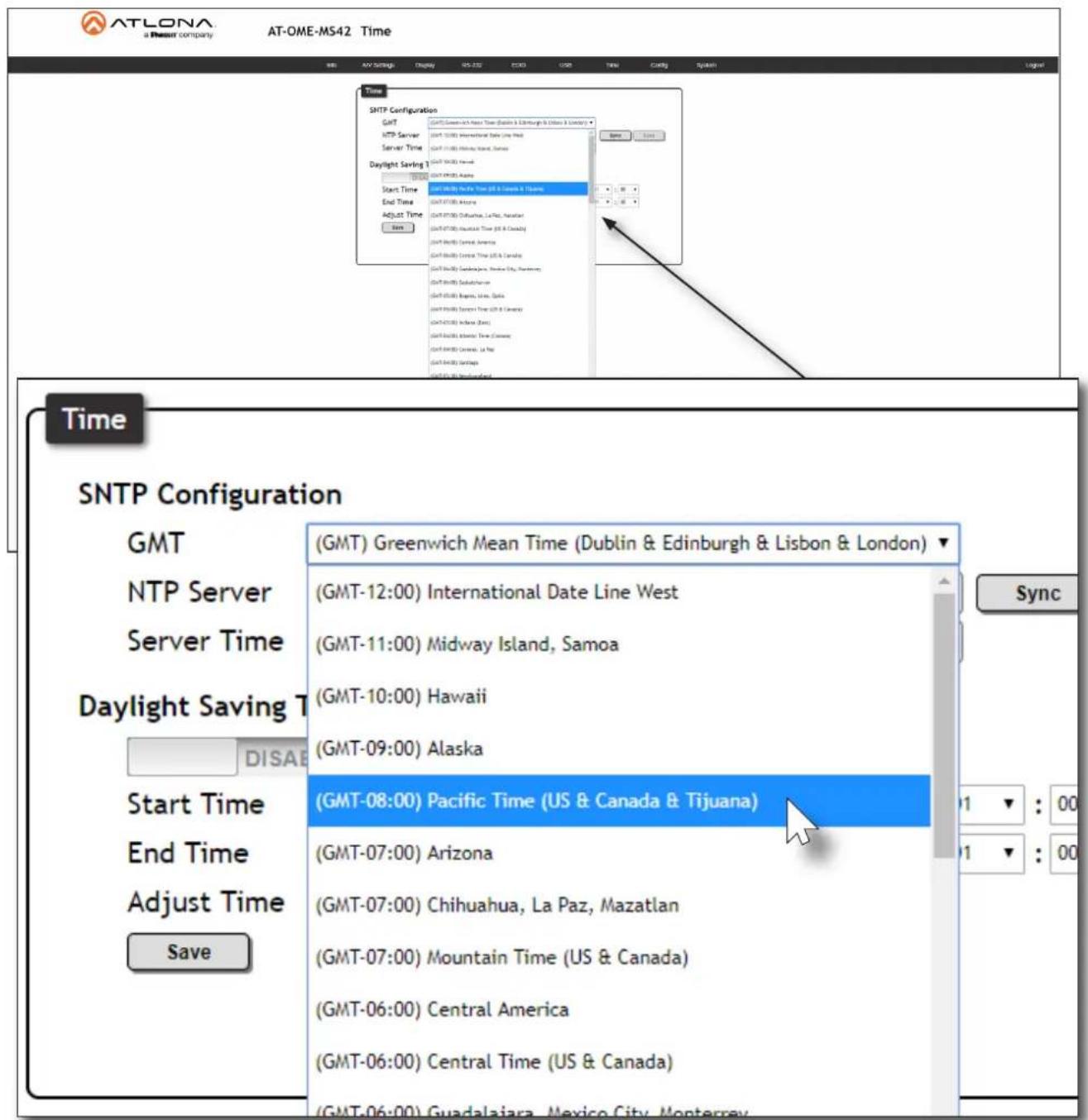 ATLONA a Pineset company AT-OME-MS42 Time SNTP Configuration GMT NTP Server Server Time Daylight Saving T Start Time End Time Adjust Time Save (GMT) Greenwich Mean Time (Dublin & Edinburgh & Lisbon & London) (GMT-12:00) International Date Line West (GMT-11:00) Midway Island, Samoa (GMT-10:00) Hawaii (GMT-09:00) Alaska (GMT-08:00) Pacific Time (US & Canada & Tijuana) (GMT-07:00) Arizona (GMT-07:00) Chihuahua, La Paz, Mazatlan (GMT-07:00) Mountain Time (US & Canada) (GMT-06:00) Central America (GMT-06:00) Central Time (US & Canada) Time SNTP Configuration GMT NTP Server Server Time Daylight Saving T Start Time End Time Adjust Time Save Sync 1 : 00 1 : 00