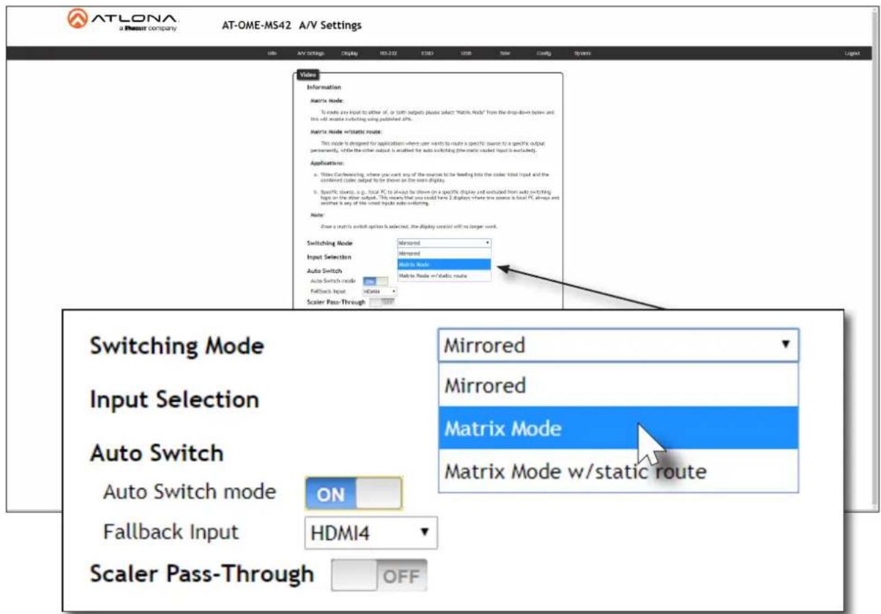 ATLONA a Resour company AT-OME-MS42 A/V Settings View Information Matrix Mode: To route any input to either of, or both outputs please select "Matrix Mode" from the drop-down below and this will arrive reflecting using published ASPs. Matrix Mode w/static route: This mode is designed for applications where user needs to route a specific source to a specific output personally, while the other output is enabled for auto switching (the static output is excluded). Applications: a. Write Confinancing, where you want any of the sources to be feeding into the code, tied Input and the combined code output to be shown on the write display. b. Specific objects, e.g., local PC to always be shown on a specific display and connected from auto switching inputs on the other output. This means that you could have 2 displays where one source is local PC, always and another is any of the write inputs auto-switching. Note: Close a matrix switch option is selected, the display control will no longer work. Switching Mode Input Selection Auto Switch Auto Switch mode Fallback Input HDMI4 Scaler Pass-Through Mirrored Mirrored Matrix Mode Matrix Mode w/static route Switching Mode Input Selection Auto Switch Auto Switch mode ON Fallback Input HDMI4 Scaler Pass-Through OFF Mirrored Mirrored Matrix Mode Matrix Mode w/static route