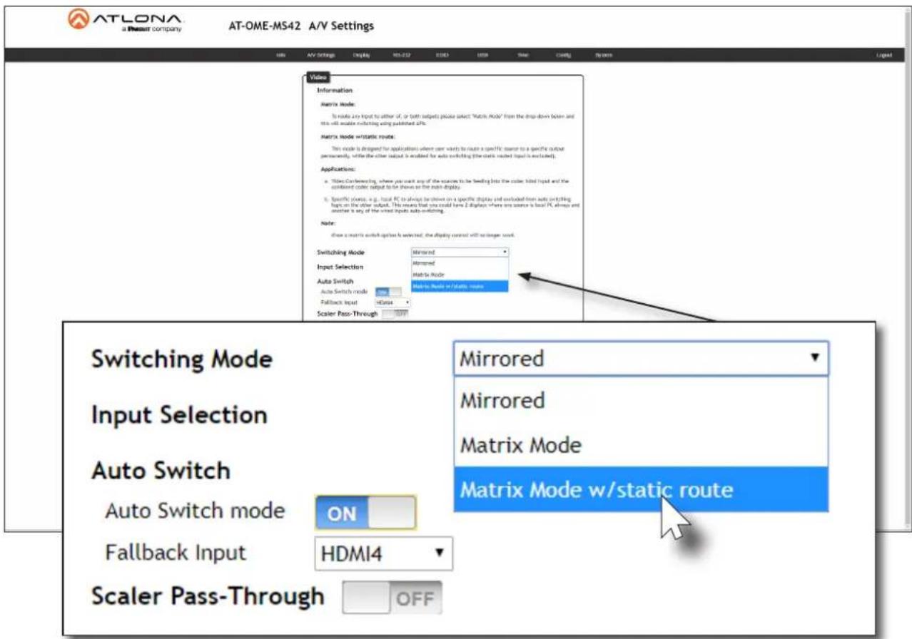 ATLONA a Therant company AT-OME-MS42 A/V Settings Info AV Settings Display MS-232 D103 L019 Mode Config Systems Video Information Matrix Mode: To route any input to either of, or both outputs please select "Matrix Mode" from the drop-down below and this will enable switching using published dPs. Matrix Mode w/static route: This mode is designed for applications where user wants to route a specific source to a specific output permanently, while the other output is enabled for auto switching (the static output is excluded). Applications: • Timo Conferencing, where you want any of the sources to be heading into the color, hilt input and the combined color output to be shown on the main display. • Specific ports, e.g., local PC to always be shown on a specific display and outlined from auto switching tops on the other output. This means that you could have 2 displays where one source is local PC always and outside a way of the wired inputs auto switching. Note: Show a matrix switch option is selected, the display control will not longer look. Switching Mode Mirrored Input Selection Mirrored Auto Switch Matrix Mode Auto Switch mode matrix mode w/static route Fallback Input HMI4 Scaler Pass-Through OFF Switching Mode Input Selection Auto Switch Auto Switch mode ON Fallback Input HDMI4 Matrix Mode w/static route Mirrored Mirrored Matrix Mode Matrix Mode w/static route Scaler Pass-Through OFF