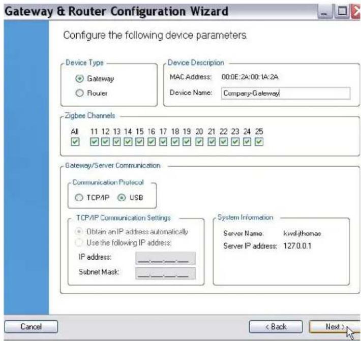 Gateway & Router Configuration Wizard Configure the following device parameters. Device Type ● Gateway ○ Router Device Description MAC Address: 00:0E:2A:00:1A:2A Device Name: Company-Gateway Zigbee Channels All 11 12 13 14 15 16 17 18 19 20 21 22 23 24 25 ✓ ✓ ✓ ✓ ✓ ✓ ✓ ✓ ✓ ✓ ✓ ✓ ✓ ✓ ✓ Gateway/Server Communication Communication Protocol ○ TCP/IP ○ USB TCP/IP Communication Settings ● Obtain an IP address automatically ○ Use the following IP address: IP address: ________ Subnet Mask: ________ System Information Server Name: kwalithonae Server IP address: 127.0.0.1 Cancel < Back Next >