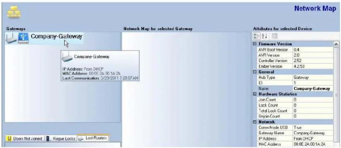 Network Map Gateways Company-Gateway Company-Gateway IP Address: From DHCP MAC Address: 00.05.2A:00.1A.2A Lost Communication: 3/29/2011 7:28:07AM Doors Not Joined Rogue Locks Lost Routers Network Map for selected Gateway Altitudes for selected Device Firmware Version AVR Boot Version 0.4 AVR Version 2.0 Controller Version 2.52 Ember Version 4.2.53 General Hub Type Gateway ID 1 Name Company-Gateway Hardware Statistics Jon Count 0 Lock Count 0 Total Lock Count 0 Urjoin Count 0 Network Comm Mode USB True Gateway Name Company-Gateway IP Address From DHCP MAC Address 00.0E.2A:00.1A.2A