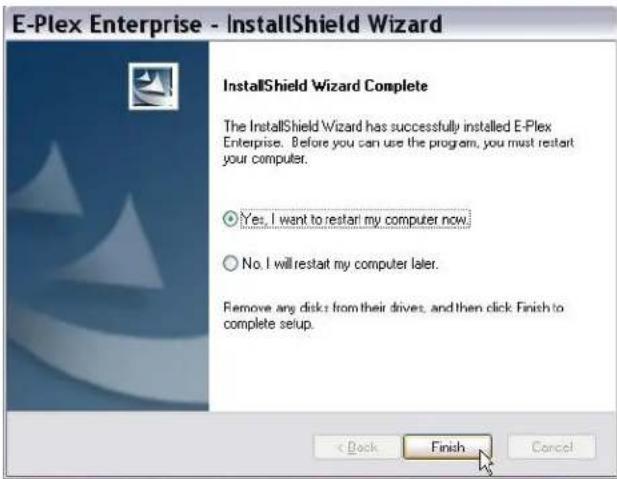 E-Plex Enterprise - InstallShield Wizard InstallShield Wizard Complete The InstallShield Wizard has successfully installed E-Plex Enterprise. Before you can use the program, you must restart your computer. Yes, I want to restart my computer now. No, I will restart my computer later. Remove any disks from their drives, and then click Finish to complete setup. < Back Finish Cancel