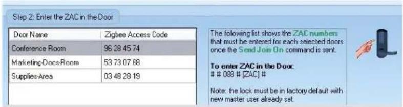 Step 2: Enter the ZAC in the Door Door Name Zigbee Access Code Conference Room 96 28 45 74 Marketing-Docs-Room 53 73 07 68 Supplies-Area 03 48 28 19 The following list shows the ZAC numbers that must be entered for each selected doors once the Send Join On command is sent. To enter ZAC in the Door. # 088 # [ZAC] # Note: the lock must be in factory default with new master user already set.