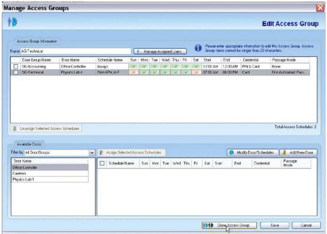 Manage Access Groups Edit Access Group Access Group Information Name: AG-Technical Manage Assigned Users Please enter appropriate information to edit this Access Group. Access Group name cannot be longer than 20 characters. Door Group Name Door Name Schedule Name Sun Mon Tue Wed Thu Fri Sat Start End Credential Passage Mode DG-Accounting Office-Controller Always 12:00 AM 12:00 AM PIN & Card None DG-Technical Physics Lab-1 7AM-SPM,M-F 07:00 AM 06:00 PM Card First Authorized Pass... Unassign Selected Access Schedules TotalAccess Schedules: 2 Available Doors Filter by: AI Door Groups Assign Selected Access Schedules Modify Door/Schedules Add New Door Door Name Schedule Name Sun Mon Tue Wed Thu Fri Sat Start End Credential Passage Office-Controller Canteen Physics Lab-1 Clone Access Group Save Cancel
