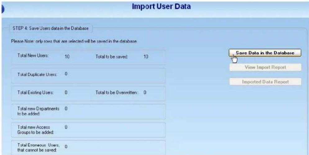 Import User Data STEP 4: Save Users data in the Database Please Note: only rows that are selected will be saved in the database Total New Users: 10 Total to be saved 10 Total Duplicate Users: 0 Total Existing Users: 0 Total to be Overwritten: 0 Total new Departments to be added: 0 Total new Access Groups to be added: 0 Total Erroneous Users, that cannot be saved: 0 Save Data in the Database View Import Report Imported Data Report