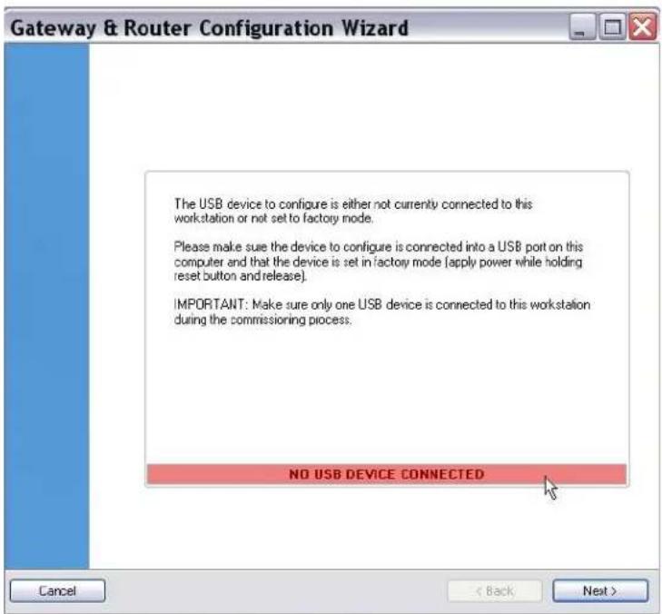 Gateway & Router Configuration Wizard The USB device to configure is either not currently connected to this workstation or not set to factory mode. Please make sure the device to configure is connected into a USB port on this computer and that the device is set in factory mode (apply power while holding reset button and release). IMPORTANT: Make sure only one USB device is connected to this workstation during the commissioning process. NO USB DEVICE CONNECTED Cancel < Back Next >