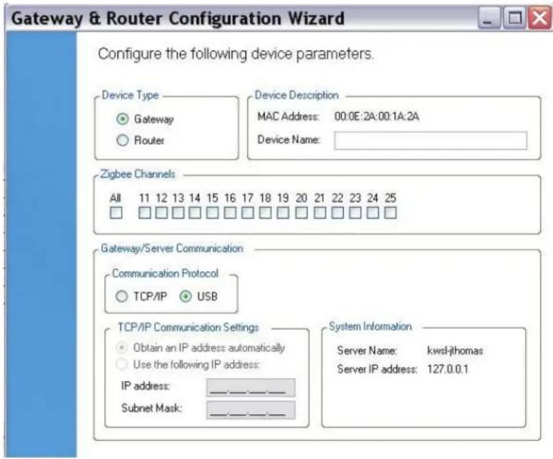 Gateway & Router Configuration Wizard Configure the following device parameters. Device Type ● Gateway ○ Router Device Description MAC Address: 00:0E:2A:00:1A:2A Device Name: Zigbee Channels All 11 12 13 14 15 16 17 18 19 20 21 22 23 24 25 □ □ □ □ □ □ □ □ □ □ □ □ □ □ □ Gateway/Server Communication Communication Protocol ○ TCP/IP ● USB TCP/IP Communication Settings ● Obtain an IP address automatically ○ Use the following IP address: IP address: _________ Subnet Mask: _________ System Information Server Name: kwsl-jthomas Server IP address: 127.0.0.1