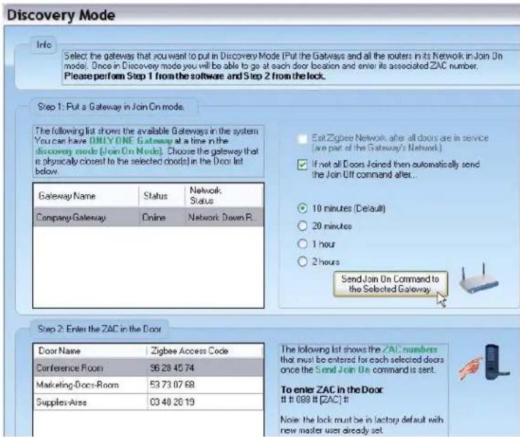 Discovery Mode Info Select the gateway that you want to put in Discovery Mode (Put the Gateways and all the routers in its Network in Join On model. Once in Discovery mode you will be able to go at each door location and enter its associated ZAC number. Please perform Step 1 from the software and Step 2 from the lock. Step 1: Put a Gateway in Join On mode. The following list shows the available Gateways in the system You can have ONLY ONE Gateway at a time in the discovery mode (Join On Node). Choose the gateway that is physically closest to the selected doors in the Door list below. Gateway Name Status Network Company Gateway Online Network Down P. Exit Zigbee Network after all doors are in service (are part of the Gateway's Network.) If not all Doors Joined then automatically send the Join Off command after... 10 minutes (Default) 20 minutes 1 hour 2 hours Send Join On Command to the Selected Gateway Step 2: Enter the ZAC in the Door Door Name Zigbee Access Code Conference Room 96 28 45 74 Marketing-Docs-Room 53 73 07 68 Supplies-Area 03 48 26 19 The following list shows the ZAC numbers that must be entered for each selected doors once the Send Join On command is sent. To enter ZAC in the Door # 089 # [ZAC] # Note: the lock must be in factory default with new master user already set.