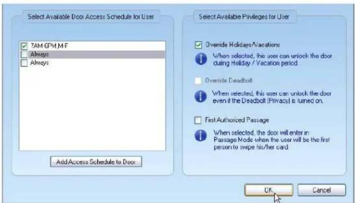 Select Available Door Access Schedule for User 7AM EPM,M.F Always Always Add Access Schedule to Door Select Available Privileges for User Override Holidays/Vacations When selected, this user can unlock the door during Holiday / Vacation period Override Deadbolt When selected, this user can unlock the door even if the Deadbolt (Privacy) is turned on. First Authorized Passage When selected, the door will enter in Passage Mode when the user will be the first person to swipe his/her card OK Cancel
