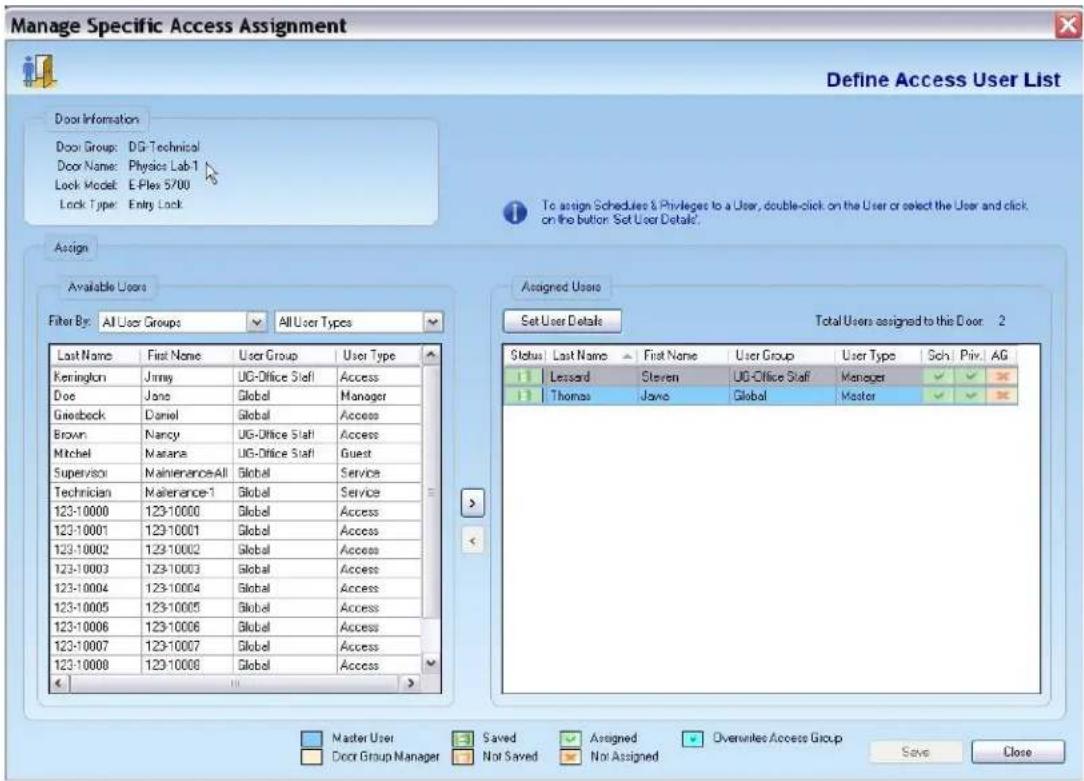 Manage Specific Access Assignment Define Access User List Door Information Door Group: DG-Technical Door Name: Physics Lab-1 Lock Model: E-Plex 5/00 Lock Type: Entry Lock To assign Schedules & Privileges to a User, double-click on the User or select the User and click on the button. Set User Details. Assign Available Users Filter By: All User Groups AllUser Types Last Name First Name User Group User Type Kernington Jimmy UG-Office Staff Access Doe Jane Global Manager Griesbeck Daniel Global Access Brown Nancy UG-Office Staff Access Mitchel Marana UG-Office Staff Guest Supervisor MaintenanceAll Global Service Technician Malerance-1 Global Service 123-10000 123-10000 Global Access 123-10001 123-10001 Global Access 123-10002 123-10002 Global Access 123-10003 123-10003 Global Access 123-10004 123-10004 Global Access 123-10005 123-10005 Global Access 123-10006 123-10006 Global Access 123-10007 123-10007 Global Access 123-10008 123-10008 Global Access Assigned Users Set User Details Total Users assigned to this Door 2 Status Last Name First Name User Group User Type Sch Priv AG Lessard Steven UG-Office Staff Manager Thomas Java Global Master Master User Saved Assigned Overwrites Access Group Save Close Door Group Manager Not Saved Not Assigned