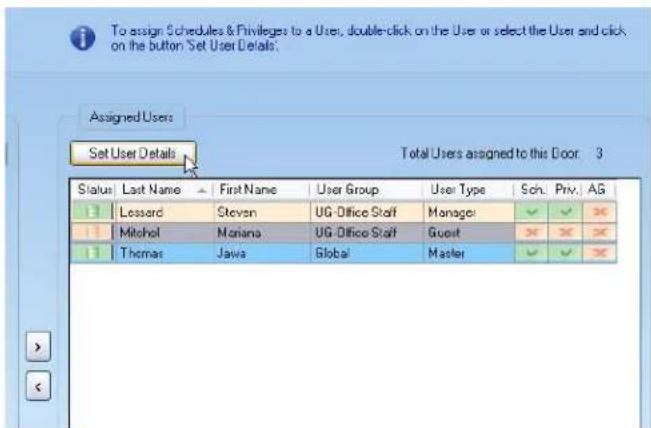 To assign Schedules & Privileges to a User, double-click on the User or select the User and click on the button Set User Details: Assigned Users Set User Details Total Users assigned to this Door 3 Status Last Name First Name User Group User Type Sch. Priv. AG B Lossard Stevan UG-Office Staff Manager ✓ ✓ ✓ H Mitchol Mariana UG-Office Staff Guest ✗ ✗ ✗ B Thomas Jawa(Global Master ✓ ✓ ✓
