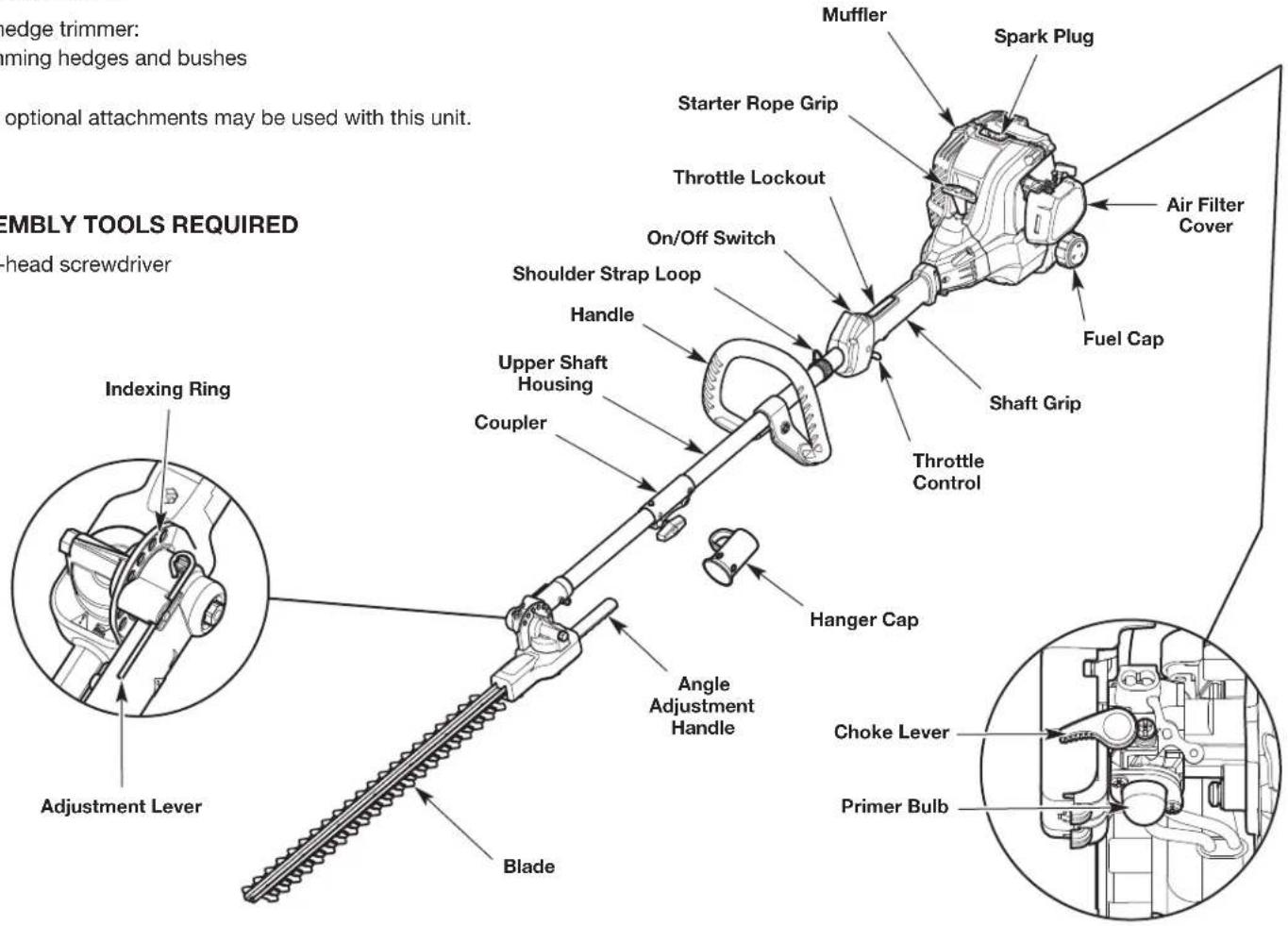 Hedge trimmer: flaming hedges and bushes optional attachments may be used with this unit. SEMBLY TOOLS REQUIRED head screwdriver Indexing Ring Adjustment Lever Blade Muffler Spark Plug Starter Rope Grip Throttle Lockout On/Off Switch Shoulder Strap Loop Handle Upper Shaft Housing Coupler Angle Adjustment Handle Hanger Cap Choke Lever Primer Bulb Throttle Control Fuel Cap Air Filter Cover