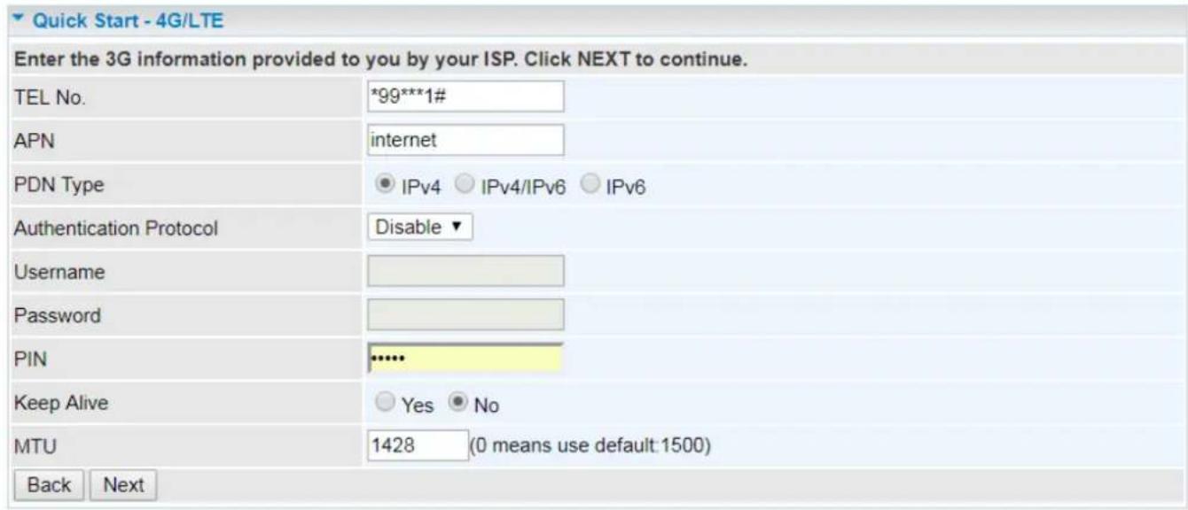Quick Start - 4G/LTE Enter the 3G information provided to you by your ISP. Click NEXT to continue. TEL No. *99***1# APN internet PDN Type IPv4 IPv4/IPv6 IPv6 Authentication Protocol Disable ▼ Username Password PIN **** Keep Alive Yes No MTU 1428 (0 means use default:1500) Back Next