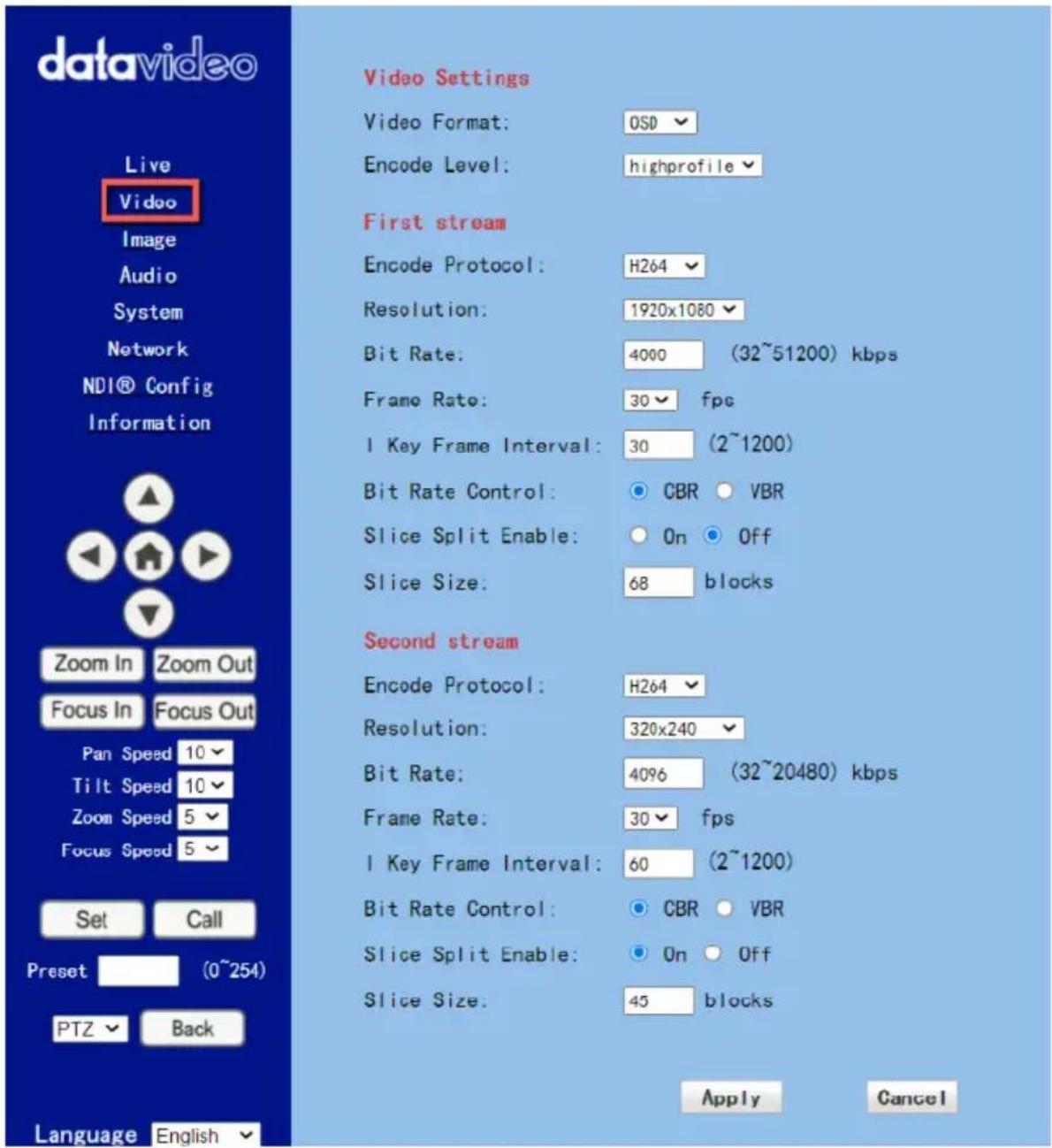 datavideo Live Video Image Audio System Network NDI® Config Information Zoom In Zoom Out Focus In Focus Out Pan Speed 10 Tilt Speed 10 Zoom Speed 5 Focus Speed 5 Set Call Preset (0~254) PTZ Back Language English Video Settings Video Format: OSD Encode Level: highprofile First stream Encode Protocol: H264 Resolution: 1920x1080 Bit Rate: 4000 (32~51200) kbps Frame Rate: 30 fps 1 Key Frame Interval: 30 (2~1200) Bit Rate Control: CBR VBR Slice Split Enable: On Off Slice Size: 68 blocks Second stream Encode Protocol: H264 Resolution: 320x240 Bit Rate: 4096 (32~20480) kbps Frame Rate: 30 fps 1 Key Frame Interval: 60 (2~1200) Bit Rate Control: CBR VBR Slice Split Enable: On Off Slice Size: 45 blocks Apply Cancel