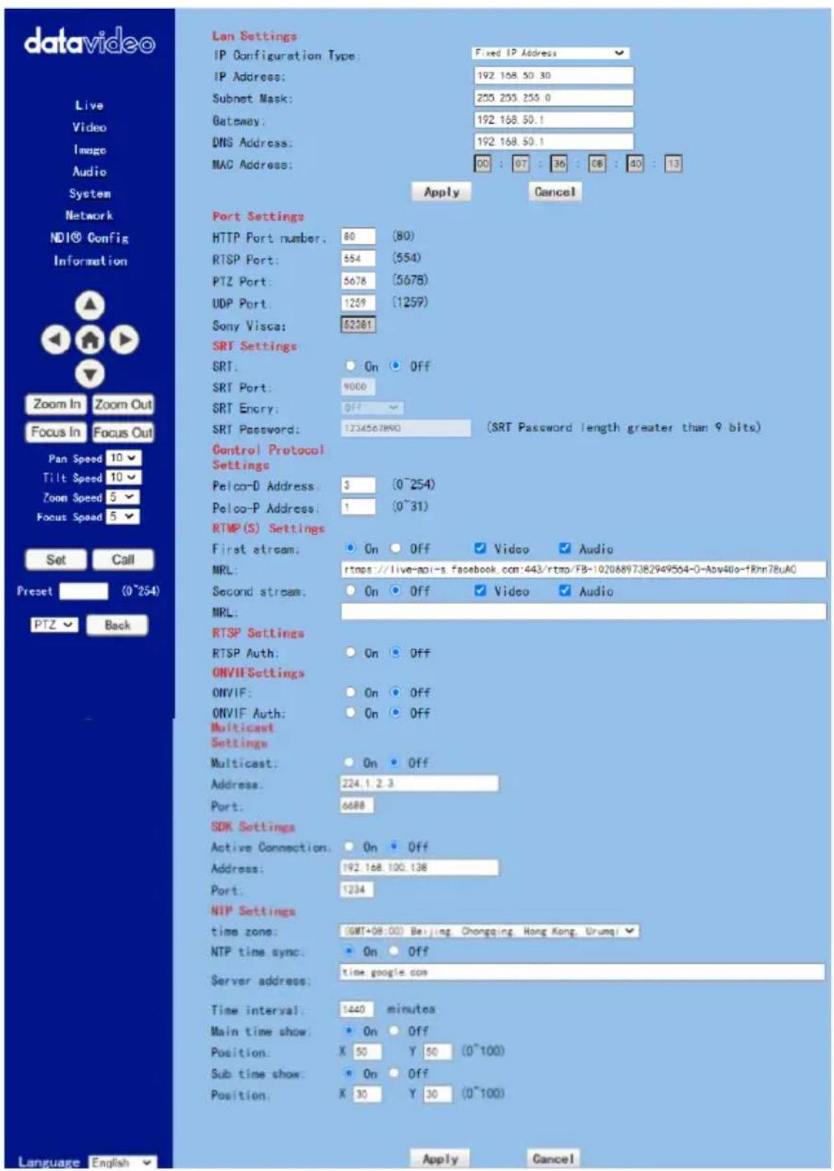 datavideo Live Video Image Audio System Network NDI® Config Information Zoom In Zoom Out Focus In Focus Out Pan Speed 10 Tilt Speed 10 Zoom Speed 5 Focus Speed 5 Set Call Preset (0~254) PTZ Back Language English Lan Settings IP Configuration Type: Fixed IP Address IP Address: 192 168.50.30 Subnet Mask: 255 255.255.0 Gateway: 192 168.50.1 DNS Address: 192 168.50.1 MAC Address: 00 : 07 : 36 : 08 : 40 : 13 Apply Cancel Port Settings HTTP Port number: 80 (80) RTSP Port: 554 (554) PTZ Port: 5678 (5678) UDP Port: 1259 (1259) Sony Visca: 62381 SRT Settings SRT: On Off SRT Port: 9000 SRT Enery: Off SRT Password: 1234567890 (SRT Password length greater than 9 bits) Control Protocol Settings Pelco-D Address: 3 (0~254) Pelco-P Address: 1 (0~31) RTMP(S) Settings First stream: On Off Video Audio MRL: rtmps://live-api-s.facebook.com:443/rtmp/FB-10208897382949564-0-Asv4Uo-1Rmn78uA0 Second stream: On Off Video Audio MRL: RTSP Settings RTSP Auth: On Off ONVIF Settings ONVIF: On Off ONVIF Auth: On Off Multicast Settings Multicast: On Off Address: 224.1.2.3 Port: 6688 SDK Settings Active Connection: On Off Address: 192.168.100.138 Port: 1234 NTP Settings time zone: (GMT+08:00) Beijing Chongqing Hong Kong, Urumqi ? NTP time sync: On Off Server address: time google.com Time interval: 1440 minutes Main time show: On Off Position: X 50 Y 50 (0~100) Sub time show: On Off Position: X 30 Y 30 (0~100) Apply Cancel