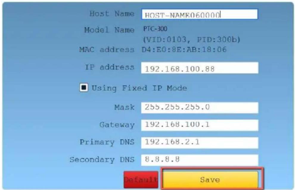 Host Name HOST-NAME060000 Model Name PTC-300 (VID:0103, PID:300b) MAC address D4:E0:8E:AB:18:06 IP address 192.168.100.88 ■ Using Fixed IP Mode Mask 255.255.255.0 Gateway 192.168.100.1 Primary DNS 192.168.2.1 Secondary DNS 8.8.8.8 Default Save
